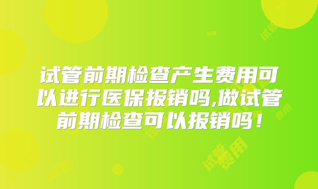 试管前期检查产生费用可以进行医保报销吗,做试管前期检查可以报销吗！