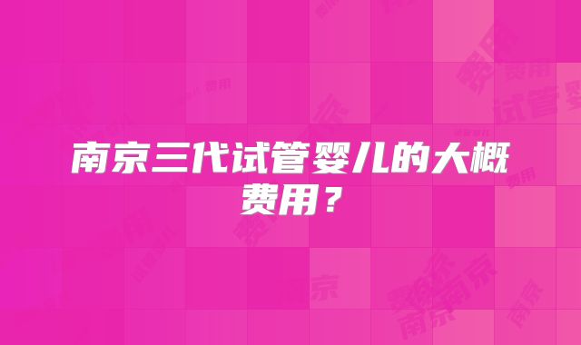南京三代试管婴儿的大概费用?