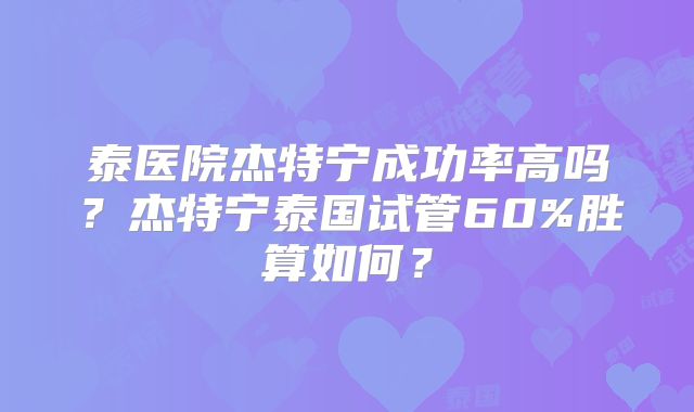 泰医院杰特宁成功率高吗？杰特宁泰国试管60%胜算如何？