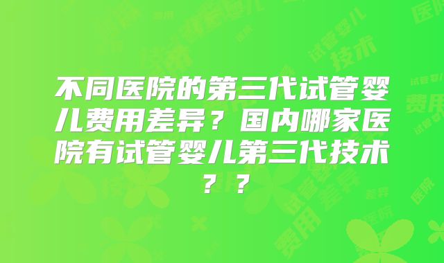 不同医院的第三代试管婴儿费用差异？国内哪家医院有试管婴儿第三代技术？？