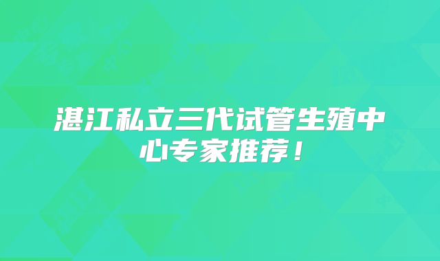 湛江私立三代试管生殖中心专家推荐！