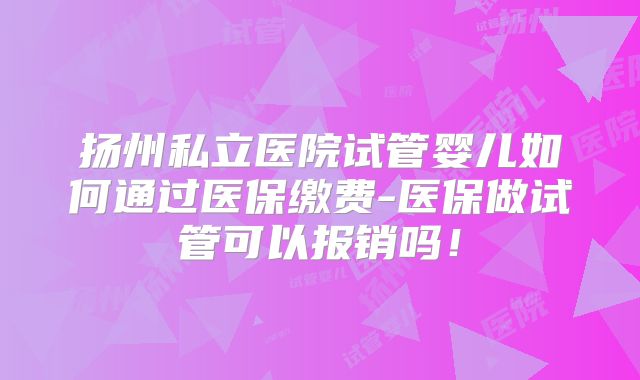 扬州私立医院试管婴儿如何通过医保缴费-医保做试管可以报销吗!