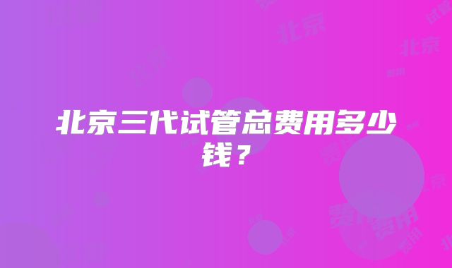 北京三代试管总费用多少钱?