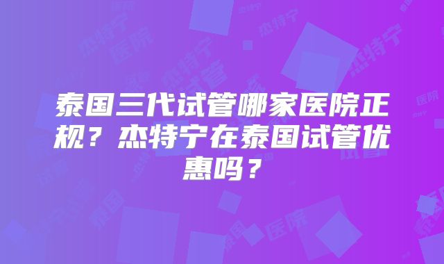 泰国三代试管哪家医院正规?杰特宁在泰国试管优惠吗?