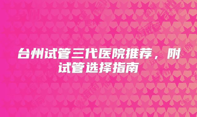 台州试管三代医院推荐，附试管选择指南