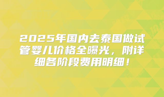 2025年国内去泰国做试管婴儿价格全曝光,附详细各阶段费用明细!