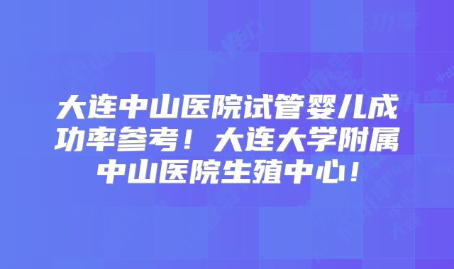 大连中山医院试管婴儿成功率参考!大连大学附属中山医院生殖中心!