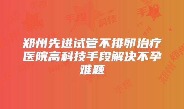 郑州先进试管不排卵治疗医院高科技手段解决不孕难题