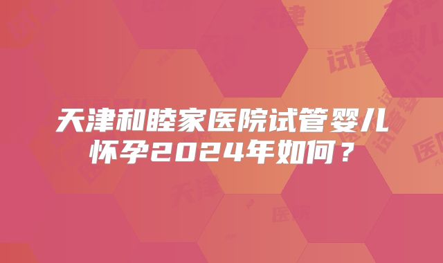 天津和睦家医院试管婴儿怀孕2024年如何?