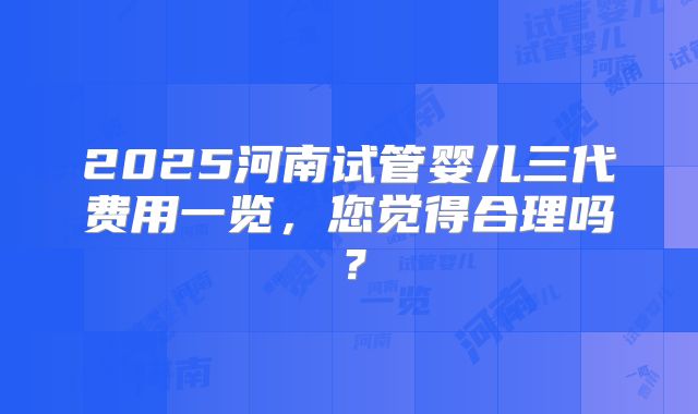 2025河南试管婴儿三代费用一览,您觉得合理吗?