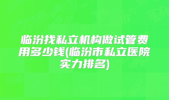 临汾找私立机构做试管费用多少钱(临汾市私立医院实力排名)