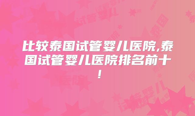 比较泰国试管婴儿医院,泰国试管婴儿医院排名前十！