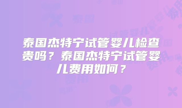泰国杰特宁试管婴儿检查贵吗？泰国杰特宁试管婴儿费用如何？