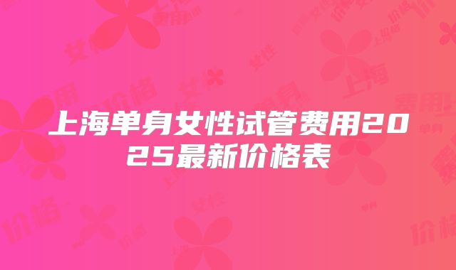 上海单身女性试管费用2025最新价格表