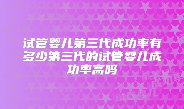 试管婴儿第三代成功率有多少第三代的试管婴儿成功率高吗