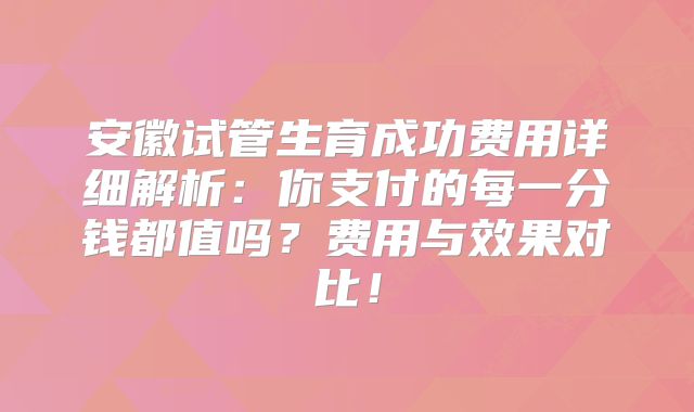 安徽试管生育成功费用详细解析：你支付的每一分钱都值吗？费用与效果对比！