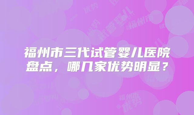 福州市三代试管婴儿医院盘点,哪几家优势明显?