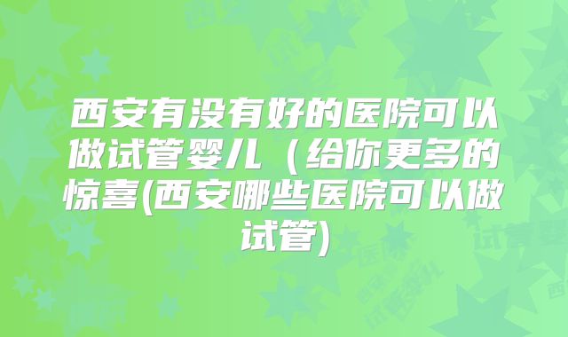 西安有没有好的医院可以做试管婴儿(给你更多的惊喜(西安哪些医院可以做试管)