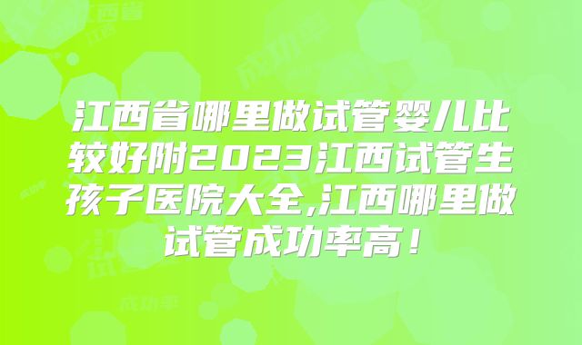 江西省哪里做试管婴儿比较好附2023江西试管生孩子医院大全,江西哪里做试管成功率高！