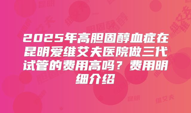 2025年高胆固醇血症在昆明爱维艾夫医院做三代试管的费用高吗?费用明细介绍