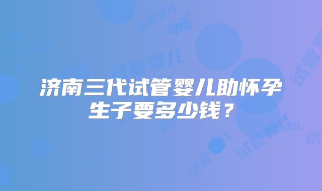 济南三代试管婴儿助怀孕生子要多少钱？