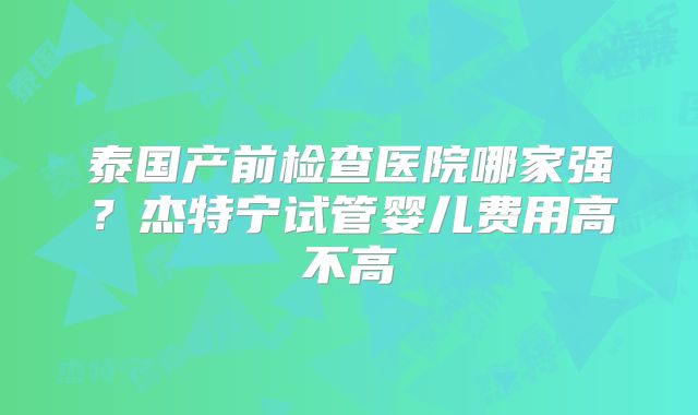 泰国产前检查医院哪家强?杰特宁试管婴儿费用高不高