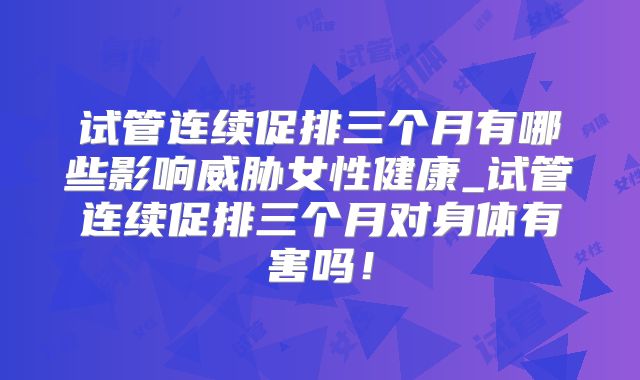 试管连续促排三个月有哪些影响威胁女性健康_试管连续促排三个月对身体有害吗！