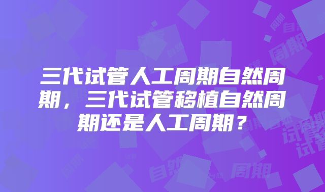 三代试管人工周期自然周期，三代试管移植自然周期还是人工周期？