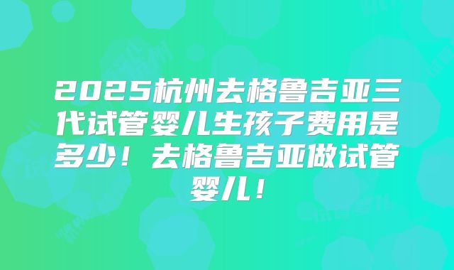 2025杭州去格鲁吉亚三代试管婴儿生孩子费用是多少！去格鲁吉亚做试管婴儿！
