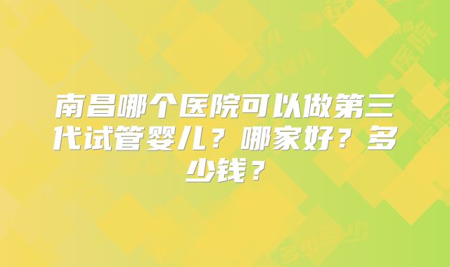 南昌哪个医院可以做第三代试管婴儿?哪家好?多少钱?