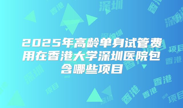 2025年高龄单身试管费用在香港大学深圳医院包含哪些项目