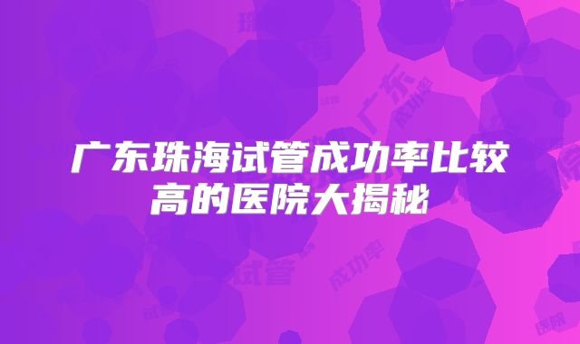 广东珠海试管成功率比较高的医院大揭秘