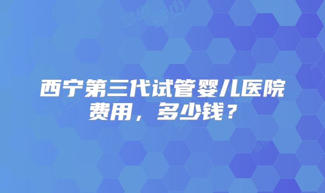 西宁第三代试管婴儿医院费用,多少钱?