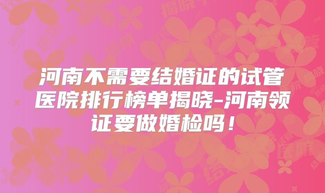 河南不需要结婚证的试管医院排行榜单揭晓-河南领证要做婚检吗！