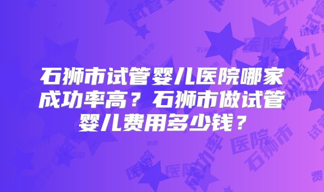 石狮市试管婴儿医院哪家成功率高?石狮市做试管婴儿费用多少钱?