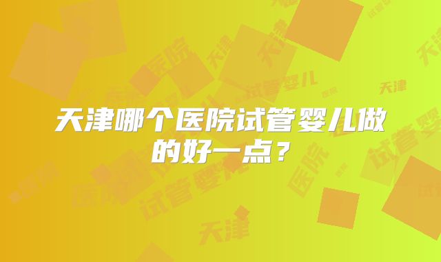 天津哪个医院试管婴儿做的好一点？