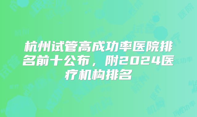 杭州试管高成功率医院排名前十公布，附2024医疗机构排名