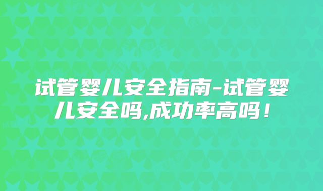 试管婴儿安全指南-试管婴儿安全吗,成功率高吗!