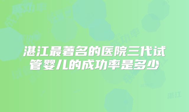 湛江最著名的医院三代试管婴儿的成功率是多少