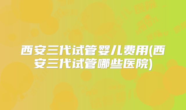 西安三代试管婴儿费用(西安三代试管哪些医院)