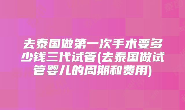 去泰国做第一次手术要多少钱三代试管(去泰国做试管婴儿的周期和费用)