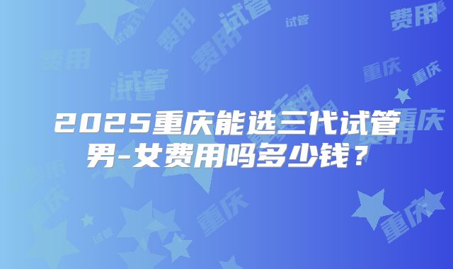 2025重庆能选三代试管男-女费用吗多少钱？