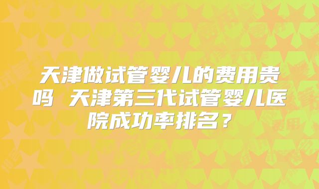 天津做试管婴儿的费用贵吗 天津第三代试管婴儿医院成功率排名?