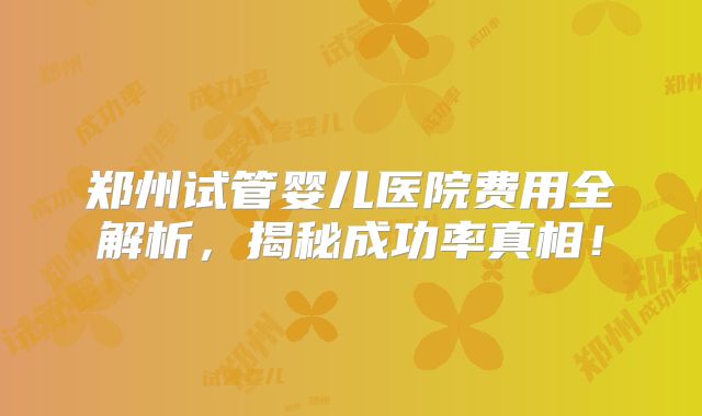 郑州试管婴儿医院费用全解析，揭秘成功率真相！