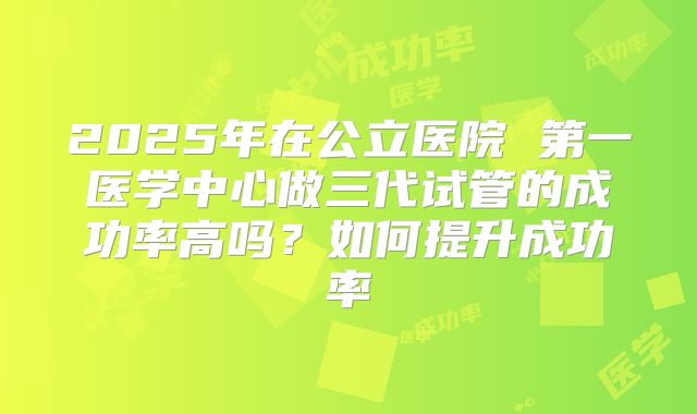 2025年在公立医院 第一医学中心做三代试管的成功率高吗?如何提升成功率