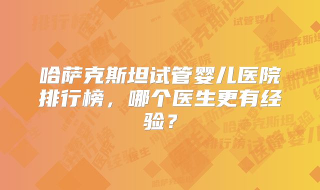 哈萨克斯坦试管婴儿医院排行榜，哪个医生更有经验？
