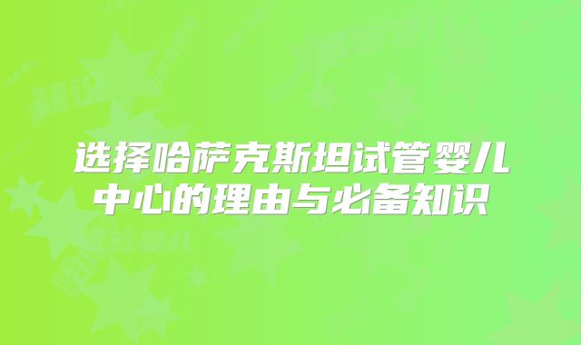 选择哈萨克斯坦试管婴儿中心的理由与必备知识