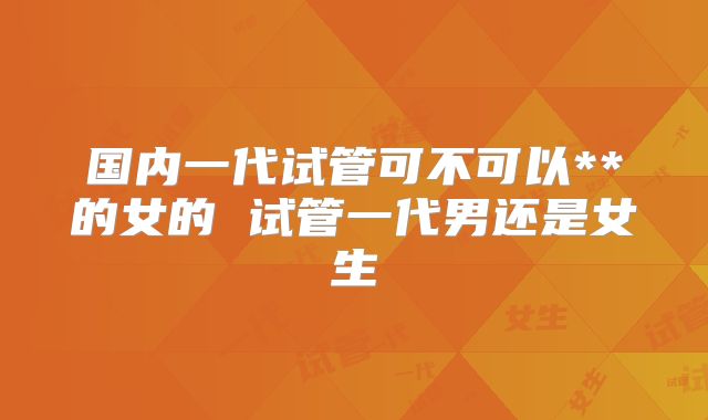国内一代试管可不可以**的女的 试管一代男还是女生