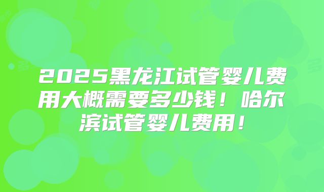 2025黑龙江试管婴儿费用大概需要多少钱！哈尔滨试管婴儿费用！