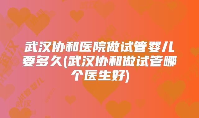 武汉协和医院做试管婴儿要多久(武汉协和做试管哪个医生好)